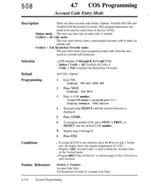 Page 353508470COS Programming
Account Code Entry Mode-i ,.
DescriptionThere are three account code modes: Option, Verified-All Calls and
Verified-Toll Restriction Override. This program determines the
mode to be used by each Class of Service (COS).
Option mode:The user can enter any account code, if needed.
Verified - All Calls mode:
The user must always enter a preassigned account code to make an
outside call.
Verified - Toll Restriction Override mode:
The user must enter a pre-assigned account code when the...