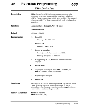 Page 35448aExtension Programming600
Extra Device Port
DescriptionExtra Device Port (XDP) allows a standard telephone to be
connected to the same jack as a digital proprietary telephone
(DPT). This program assigns which jacks are XDP. The standard
telephone and DPT of the programmed jack work as independent
extensions.
Selectionl Jack number: 1 through 8, * (* =a11 jacks)
DefaultAll jacks - Disable
Programming1.Enter 600.
Conditions
l Disable / Enable
Display: 600 XDP PORT
2.Press NEXT.Display: Jack NO?+
3.Enter...