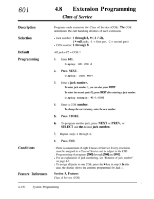 Page 35560148lExtension Programming
Clizss of Service
DescriptionPrograms each extension for Class of Service (COS). The COS
determines the call handling abilities of each extension.
Selectionl Jack number: 1 through 8, * (-1 / -2),
(* =a11 jacks, -1= first part, -2 = second part)
l COS number: 1 through 8
DefaultAll jacks-l/2 - COS 1
Programming1.Enter 601.
2.Press NEXT.
3.
4.
5.
6.
Enter a COS number.
To change the current entry, enter the new number.
Press STORE.
7.
To program anotber jack, press NEXT or...