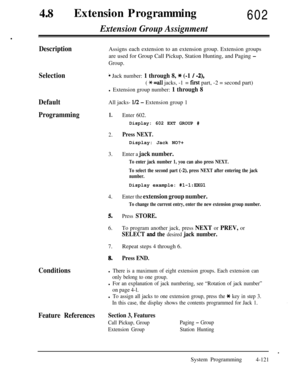 Page 356480Extension Programming602
.
Extension Group Assignment
DescriptionAssigns each extension to an extension group. Extension groups
are used for Group Call Pickup, Station Hunting, and Paging 
-
Group.
Selectioni Jack number: 1 through 8, * (-1 / -2),
( * =a11 jacks, -1= fist part, -2 = second part)
l Extension group number: 1 through 8
DefaultAll jacks- l/2 - Extension group 1
Programming1.Enter 602.
Display: 602 EXT GROUP #
2.Press NEXT.Display: Jack NO?+
3.Enter a jack number.
To enter jack number 1,...