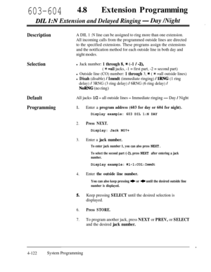 Page 357603-60448lExtension Programming
DIL 1:N Extension and Delayed Ringing- Day /Night
DescriptionA DIL 1 :N line can be assigned to ring more than one extension.
All incoming calls from the programmed outside lines are directed
to the specified extensions. These programs assign the extensions
and the notification method for each outside line in both day and
night modes.
Selectionl Jack number: 1 through 8, * (-1 / -2),
( * =a11 jacks, -1 = first part, -2 = second part)
l Outside line (CO) number: 1 through...