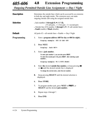 Page 359405-606 48Extension Programming
Outgoing Permitted Outside Line Assignment -Day / Night
Determines the outside lines which can be accessed by an extension
in both day and night modes. The extension users can make
outgoing outside calls using the assigned outside lines.
l Jack number: 1 through 8, * (-1 / -2),
( * =all jacks, -1 = first part, -2 = second part)
l Outside line (CO) number: 1 through 3, * ( * =all outside lines)
l Enahl (enable) / Disab (disable)
All jacks-l/2 
- all outside lines - Enable -...