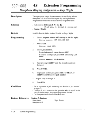 Page 361607-60848lExtension Programming
Doorphone Ringing Assignment- Day /Night
DescriptionThese programs assign the extensions which will ring when a
doorphone call is received during the day and night modes.
Programmed extensions are also allowed to open the door.
Selection
Default
Programming
Conditionsl Jack number: 1 through 8, * (-1 / -2),
(* =all jacks, -1 = first part, -2 = second part)
l Enable / Disable
Jack l-l- Enable; Other jacks - Disable - Day / Night
1.Enter a program address (607 for day or 608...