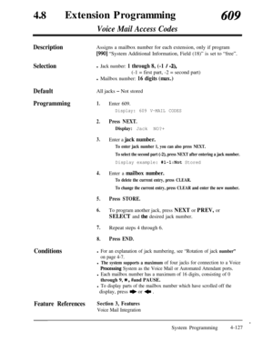 Page 362DefaultAll jacks - Not stored
Programming1.Enter 609.
Display: 609 V-MAIL CODES48
0Extension Programming609
Voice Mail Access Codes
Description
SelectionAssigns a mailbox number for each extension, only if program
[990] “System Additional Information, Field (18)” is set to “free”.
l Jack number: 1 through 8, (-1 / -2),(-1 = first part, -2 = second part)
l Mailbox number: 16 digits (max.)
2.Press NEXT.Display: Jack NO?+
3.Enter a jack number.
To enter jack number 1, you can also press NEXT.
To select the...