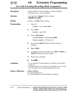 Page 36361048
lExtension Programming
Live Call Screening Recording Mode Assignment +
DescriptionAssigns whether to close the mailbox or keep recording the
conversation after a call is intercepted.
Selectionl Jack number: 1 through 8, * (X =all jacks)
l Stop Ret / Keep Ret
DefaultAll jacks - Stop Ret (Stop recording)
Programming1.
2.
3.
4.
5.
6.
7.Repeat steps 4 through 6.
8.Press EM).
Conditions
Enter 610.
Display: 610 LCS REC.MODE
Press NEXT.
Display: Jack NO?+
Enter a jack number.
To enter jack number 1, you...
