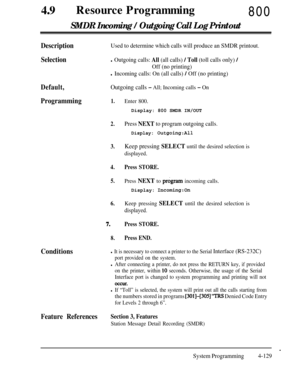 Page 364490Resource Programming800
SMDR Incoming / Outgoing Call Log Printout
DescriptionUsed to determine which calls will produce an SMDR printout.
Selectionl Outgoing calls: All (all calls) / Toll (toll calls only) /
Off (no printing)
l Incoming calls: On (all calls) / Off (no printing)
Default,Outgoing calls - All; Incoming calls - On
Programming1.
2.Enter 800.Display: 800 SMDR IN/OUT
Press NEXT to program outgoing calls.
Display: 0utgoing:All
3.
4.
5.Keep pressing SELECT until the desired selection is...