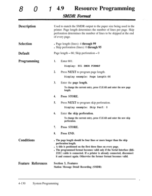 Page 36580149lResource ProgrammingSMDR Format
DescriptionUsed to match the SMDR output to the paper size being used in the
printer. Page length determines the number of lines per page. Skip
perforation determines the number of lines to be skipped at the end
of every page.
Selection
Default
Page length - 66; Skip perforation - 0
Programming1.Enter 801.
Conditions
l Page length (lines): 4 through 99
l Skip perforation (lines): 0 through 95
Display: 801 SMDR FORMAT
2.Press NEXT to program page length.
Display...