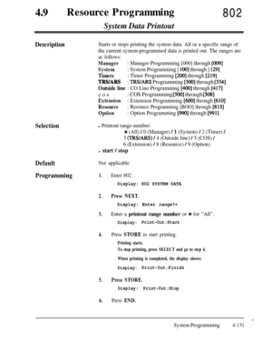 Page 366490Resource Programming802
System Data Printout
DescriptionStarts or stops printing the system data. All or a specific range of
the current system-programmed data is printed out. The ranges are
as follows:
Manager: Manager Programming [000] through [009]
System: System Programming [ 1001 through [ 1291
Timers: Timer Programming [200] through [219]
TRS/ARS: TRWARS Programming [300] through [334]
Outside line : CO Line Programming [400] through [417]cos
: COS Programming [5OO] through [508]
Extension:...