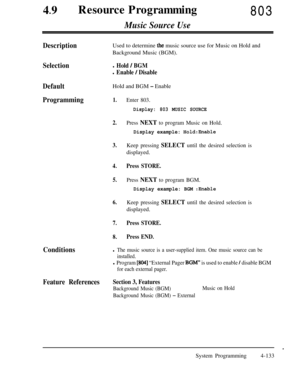 Page 36849lResource Programming803
Music Source Use
DescriptionUsed to determine the music source use for Music on Hold and
Background Music (BGM).
Selectionl Hold / BGM
l Enable / Disable
DefaultHold and BGM - Enable
Programming1.
2.
3.
4.
5.
6.
7.
8.
Enter 803.
Display: 803 MUSIC SOURCE
Press NEXT to program Music on Hold.
Display example: Hold:Enable
Keep pressing SELECT until the desired selection isdisplayed.
Press STORE.
Press NEXT to program BGM.
Display example: BGM :Enable
Keep pressing SELECT until the...