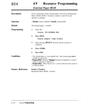 Page 36980449
lResource Programming
External Pager BGM
DescriptionUsed to determine which external pagers will receive Background
Music (BGM). BGM 
- External is turned on and off by the
operator or manager.
Selectionl Disable (sends no BGM) / Enable (sends BGM)
Default.All external pagers - Disable
Programming1.
2.
3.
4.
5.
Enter 804.
Display: 804 EXTERNAL BGM
Press NEXT.
Display example: Pager:Disable
Keep pressing SELECT until the desired selection isdisplayed.
Press STORE.
Press END.
Conditionsl The external...