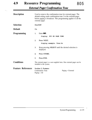 Page 37049lResource Programming805
External Pager Confirmation Tone
DescriptionUsed to remove the confirmation tone for external pager. The
default setting sends confirmation tone 2 to the external pager
before paging is broadcast. This programming applies to all the
external pager.
Selection
Default
ProgrammingOn/Off
On
1.Enter 805.
Display: 805 EX PAGE TONE
2.Press NEXT.
Display example: Tone:On
3.Keep pressing SELECT until the desired selection is
displayed.
4.Press STORE.
5.Press END.
ConditionsThe external...