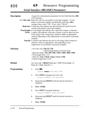 Page 371806Resource Programming
Serial Interface (RS-232C) Parameters
Selection
Default
New line code = CR+LF; Baud rate = 9600; Word length = 8;
Parity bit = Mark; Stop bit = 1
Programming1.Enter 806.
DescriptionAssigns the communication parameters for the Serial Interface (RS-
232C) interface.
New 
line code: Select the code for your printer or personal computer.If your
printer or personal computer automatically feeds lines 
with a
carriage return, select “CR”. If not, select “CR+LF”.
Baud rate: A baud rate...