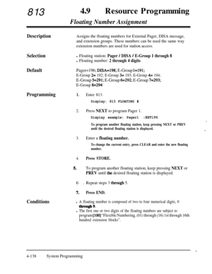 Page 373813490Resource Programming
Floating Number Assignment
DescriptionAssigns the floating numbers for External Pager, DISA message,
and extension groups. These numbers can be used the same way
extension numbers are used for station access.
Selectionl Floating station: Pager / DISA / E-Group 1 through 8
l Floating number: 2 through 4 digits
DefaultPager=196; DISA=198; E-Group 1=191;
E-Group 
2= 192; E-Group 3= 193; E-Group 4= 194;
E-Group 5=291; E-Group 6=292; E-Group 7=293;
E-Group 
8=294
Programming1.Enter...