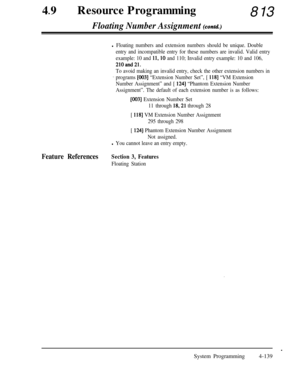 Page 37449lResource Programming813
Floating Number Assignment (contd.)
l Floating numbers and extension numbers should be unique. Double
entry and incompatible entry for these numbers are invalid. Valid entry
example: 10 and 
11,lO and 110; Invalid entry example: 10 and 106,
21Oand21.
To avoid making an invalid entry, check the other extension numbers in
~ programs [003] “Extension Number Set”, [ 1181 “VM Extension
Number Assignment” and [ 
1241 “Phantom Extension Number
Assignment”. The default of each...