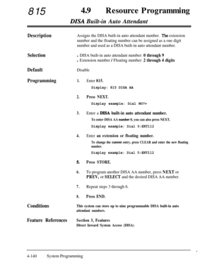 Page 37581549aResource Programming
DISA Built-in Auto Attendant
DescriptionAssigns the DISA built-in auto attendant number. ,The extension
number and the floating number can be assigned as a one digit
number and used as a DISA built-in auto attendant number.
Selectionl DISA built-in auto attendant number: 0 through 9
l Extension number / Floating number: 2 through 4 digits
DefaultDisable
Programming1.
2.Press NEXT.
3.
4.
5.
6.
7.
8.
Enter 815.
Display: 815 DISA AA
Display example: Dial NO?+
Enter a DISA built-in...