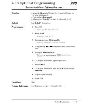 Page 3844.10 Optional Programming990
System Additional Information (contd)
SelectionlArea code: 01 (area 1) / 02 (area 2) / 03 (area 3) / 04 (area4)/
05 (area 5) / 06 (area 6)l
Field number : 1 through 46l
Selection: See “Selection” on pages 4- 144 through 4- 148.
DefaultSee “Default” shown above.
Programming1.Enter 990.
Display: 990 SYS ADD DATA
2.Press NEXT.
Display: Area NO?-+
3.Enter an area code (01 through 06).
Display example: 0010100011000001
4.Keep pressing e or + to move the cursor to the desired...