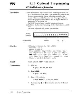 Page 3859914.10 Optional Programming
COS Additional Zqformation
Description(1) Sets the number of digits allowed to dial out during an outside call
on a Class of Service (COS) basis.If an outside party hangs up and
the extension user tries to dial out still on the outside line, the
system will disconnect the line at the time the assigned digits are
dialed. This program can be added if the CPC Signal Detection is
not provided by the outside line.
The Field (1) shown below is used to enter your selection.
(2)...