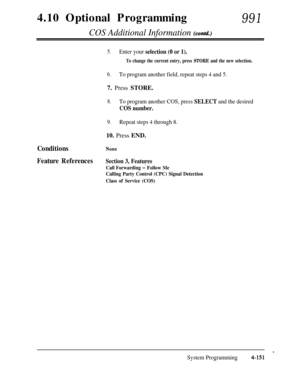 Page 3864.10 Optional ProgrammingCOS Additional Information (contd.)
991
Conditions
Feature References
5.Enter your selection (0 or 1).
To change the current entry, press STORE and the new selection.
6.To program another field, repeat steps 4 and 5.7. Press STORE.
8.To program another COS, press SELECT and the desired
COS number.
9.Repeat steps 4 through 8.10. Press END.
None
Section 3, Features
Call Forwarding 1 Follow Me
Calling Party Control (CPC) Signal Detection
Class of Service (COS)
.
System...
