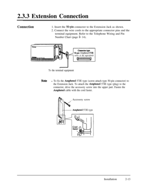 Page 402.3.3 Extension ConnectionConnection1. Insert the 50-pin connector to the Extension Jack as shown.
2. Connect the wire cords to the appropriate connector pins and the
terminal equipment. Refer to the Telephone Wiring and Pin
Number Chart (page 2- 14).
I50-pin(Amphenol 57JE
series or the equivalent)
To the terminal equipment
Notel To fix the Amphenol 57JE type (screw-attach type 50-pin connector) to
the Extension Jack. To attach the 
Amphenol 57JE type (plug) to the
connector, drive the accessory screw...