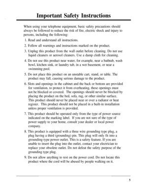 Page 5Important Safety Instructions
When using your telephone equipment, basic safety precautions should
always be followed to reduce the risk of fire, electric shock and injury to
persons, including the following:
1. Read and understand all instructions.
2. Follow all warnings and instructions marked on the product.
3. Unplug this product from the wall outlet before cleaning. Do not use
liquid cleaners or aerosol cleaners. Use a damp cloth for cleaning.
4. Do not use this product near water, for example, near...