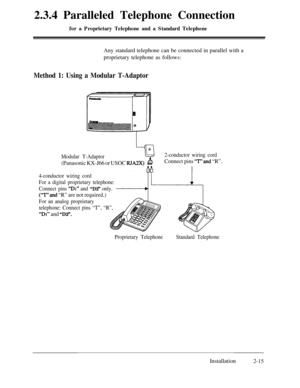 Page 422.3.4 Paralleled Telephone Connectionfor a Proprietary Telephone and a Standard TelephoneAny standard telephone can be connected in parallel with a
proprietary telephone as follows:
Method 1: Using a Modular T-Adaptor
L1130Modular T-Adaptor2-conductor wiring cord
(Panasonic KX-J66 or USOC RJA2X)BConnect pins ‘7”’ and “R”.
4-conductor wiring cord
For a digital proprietary telephone:
Connect pins 
“Dl” and “D2” only.
(“T” and “R” are not required.)
For an analog proprietary
telephone: Connect pins “T”,...