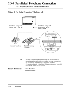 Page 432.3.4. Paralleled Telephone Connectionfor a Proprietary Telephone and a Standard Telephone
Method 2: For Digital Proprietary Telephones only
2-conductor wiring cord
Connect pins 
‘7”’ and “R”.
Standard TelephoneBack of the telephone
Digital Proprietary
Telephone4-conductor wiring cordConnect pins “T’, “R”,
“Dr” and “D2”.
Notel Not only a standard telephone but a single line device such as an
answering machine, a facsimile or a modem (personal computer) etc.
can be connected in parallel with a proprietary...