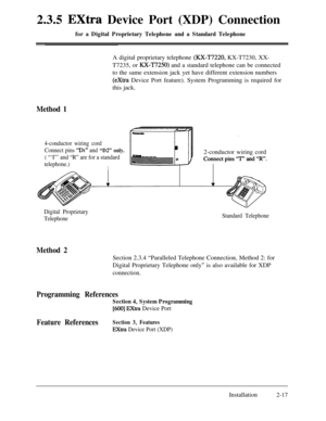 Page 442.3.5 Extra Device Port (XDP) Connection
for a Digital Proprietary Telephone and a Standard TelephoneA digital proprietary telephone 
(XX-T7220, KX-T7230, XX-
T7235, or 
XX-T7250) and a standard telephone can be connected
to the same extension jack yet have different extension numbers
(extra Device Port feature). System Programming is required for
this jack.
Method 1
4-conductor wiring cord
Connect pins 
“Di” and “D2” only.
( “‘I”’ and “R” are for a standard
telephone.)
I2-conductor wiring cord
Digital...