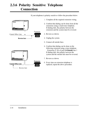 Page 452.3.6 Polarity Sensitive Telephone
ConnectionCentral Office LineII
If your telephone is polarity sensitive+ follow the procedure below:
1.
2.
Extension
3.
4.
5.
Connect all outside lines.
6.
7.
Reverse as shown.
8.Every time an extension telephone is
replaced, repeat the above procedure.Complete all the required extension wiring.
Confirm that dialing can be done from all the
extensions using a touch-tone telephone.
If dialing fails, the polarity between the
extension and the system must be reversed....