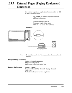 Page 462.3.7External Pager (Paging Equipment)
ConnectionOne external pager (user-supplied) can be connected to the 
KX-TD308 as illustrated below.
Use an 
E1A.I RC-6701 A plug (two-conductor,
z 2Smm in diameter).
l Output impedance: 600 
QMaximum length of the cable
AWG 18 
- 22: Under 10 m (33 feet)
Paging Equipment
Notel To adjust the sound level of the pager, use the volume control on the
amplifier.
Programming References
Section 4, System Programming
[804] External Pager BGM
[805] External Pager...