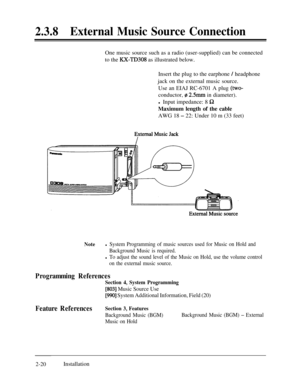 Page 472.3.8External Music Source ConnectionOne music source such as a radio (user-supplied) can be connected
to the 
RX-TD308 as illustrated below.
Insert the plug to the earphone 
/ headphone
jack on the external music source.
Use an EIAJ RC-6701 A plug 
(two-conductor, 
z 2Smm in diameter).
l Input impedance: 8 
RMaximum length of the cable
AWG 18 
- 22: Under 10 m (33 feet)
Notel System Programming of music sources used for Music on Hold and
Background Music is required.
l To adjust the sound level of the...