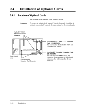 Page 5124lInstallation of Optional Cards2.4.1Location of Optional CardsThe location of the optional cards is shown below.
PrecautionTo protect the printed circuit boards (P-boards) from static electricity, do
not touch parts on the P-boards in the main unit and on the optional cards.
Caller ID / DISA /
FAX Detection Card
Front Cover is
open.
4-SLT Extension
Expansion Card Connector
Install Caller ID / DISA / FAX Detection
Card, KX-TD30891.
This card enables the Caller ID, DISA and
FAX Detection features.Install...