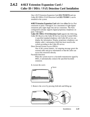 Page 522.4.24-SLT Extension Expansion Card /
Caller ID / DISA / FAX Detection Card Installation
One 4-SLT Extension Expansion Card (XX-TD30870) and one
Caller ID 
/ DISA / FAX Detection Card (RX-TD3089 1) can be
installed to the system.
4-SLT Extension Expansion Card adds four extra Device Port
extensions to jacks 5 through 8, for a maximum of eight digital
extensions plus eight single line device extensions. The basic
configuration already supports digital proprietary telephones on
jacks 5 through 8.
Caller ID...