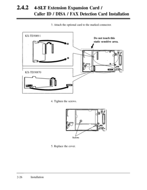 Page 532.4.24-SLT Extension Expansion Card /
Caller ID / DISA / FAX Detection Card Installation
3. Attach the optional card to the marked connector.
KX-TD3089 1
I
KX-TD30870Do not touch this
static sensitive area.
4. Tighten the screws.
Screws
5. Replace the cover.
2-26Installation 