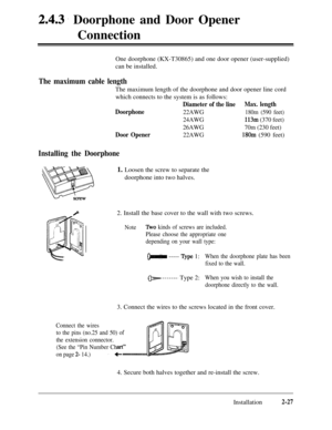 Page 542.4.3. Doorphone and Door Opener
Connection
One doorphone (KX-T30865) and one door opener (user-supplied)
can be installed.
The maximum cable lengthThe maximum length of the doorphone and door opener line cord
which connects to the system is as follows:
Diameter of the lineMax. length
Doorphone
22AWG180m (590 feet)
24AWG113m (370 feet)
26AWG70m (230 feet)
Door Opener22AWG180m (590 feet)
Installing the Doorphone1. Loosen the screw to separate the
doorphone into two halves.
2. Install the base cover to the...