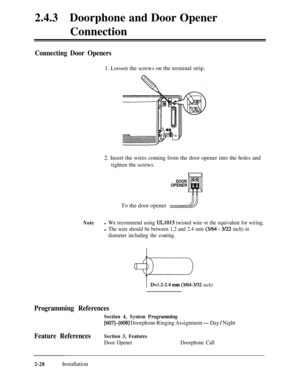 Page 552.4.3Doorphone and Door Opener
Connection
Connecting Door Openers1. Loosen the screws on the terminal strip.
2. Insert the wires coming from the door opener into the holes and
tighten the screws.
DOOROPENERTo the door opener
/!//
Notel We recommend using UL1015 twisted wire or the equivalent for wiring.
l The wire should be between 1.2 and 2.4 mm (3/64 - 3/22 inch) in
diameter including the coating.
+I=D=l.2-2.4 mm (3164-3132 inch)
Programming References
Section 4, System Programming
[607]-[608]...