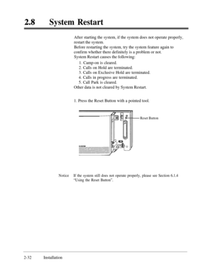 Page 59System Restart
After starting the system, if the system does not operate properly,
restart the system.
Before restarting the system, try the system feature again to
confirm whether there definitely is a problem or not.
System Restart causes the following:
1. Camp-on is cleared.
2. Calls on Hold are terminated.
3. Calls on Exclusive Hold are terminated.
4. Calls in progress are terminated.
5. Call Park is cleared.
Other data is not cleared by System Restart.
1. Press the Reset Button with a pointed tool....