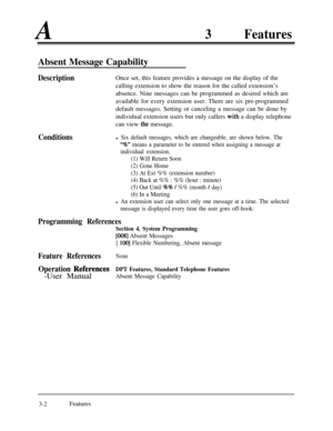 Page 62A3Features
Absent Message Capability
DescriptionOnce set, this feature provides a message on the display of the
calling extension to show the reason for the called extension’s
absence. Nine messages can be programmed as desired which are
available for every extension user. There are six pre-programmed
default messages. Setting or canceling a message can be done by
individual extension users but only callers 
with a display telephone
can view 
the message.
Conditionsl Six default messages, which are...