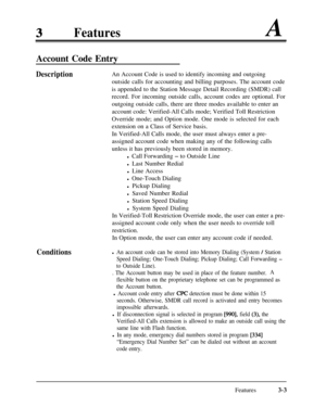 Page 63FeaturesA
Account Code Entry
DescriptionAn Account Code is used to identify incoming and outgoing
outside calls for accounting and billing purposes. The account code
is appended to the Station Message Detail Recording (SMDR) call
record. For incoming outside calls, account codes are optional. For
outgoing outside calls, there are three modes available to enter an
account code: Verified-All Calls mode; Verified Toll Restriction
Override mode; and Option mode. One mode is selected for each
extension on a...