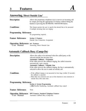 Page 653FeaturesA
Answering, Direct Outside Line’
DescriptionAllows the proprietary telephone user to answer an incoming call
by simply pressing the appropriate CO button without lifting the
handset or pressing the SP-PHONE 
/ MONITOR button.
ConditionsThis feature permits the user to specify the desired line to be answered
if multiple incoming lines are ringing.
Programming References
No programming required.
Feature ReferencesSection 3, Features
Outside Line Connection Assignment
Operation References DPT...