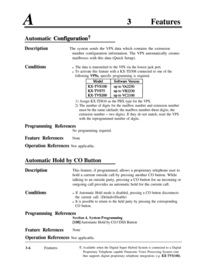 Page 66AFeaturesAutomatic 
Concgurationt
DescriptionThe system sends the VPS data which contains the extension
number configuration information. The VPS automatically creates
mailboxes with this data (Quick Setup).
Conditionsl The data is transmitted to the VPS via the lowest jack port.
l To activate this feature with a KX-TD308 connected to one of the
following 
VP!%, specific programming is required.
yi%igEJ
1) Assign KX-TD816 as the PBX type for the VPS.
2) The number of digits for the mailbox number and...