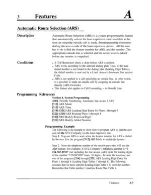 Page 673FeaturesA
Automatic Route Selection CARS)
DescriptionAutomatic Route Selection (ARS) is a system programmable feature
that automatically selects the least expensive route available at the
time an outgoing outside call is made. Preprogramming eliminates
dialing the access code of the least expensive carrier.All the user
has to do is dial the feature number for ARS, and the number. The
appropriate outside line is selected and the access code is added
before the number is outpulsed.
Conditionsl A Toll...