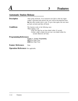 Page 72A3.Features
Automatic Station Release
DescriptionAfter going off-hook, if an extension user fails to dial any digits
within a specified time period, the user will be disconnected from
the line after reorder tone is sent. To get a-line again, the user must
go back on-hook and then off-hook.
ConditionsThis function works in the following cases:
When making a call
(l)The first digit has not been dialed within 10 seconds.
(2)After a digit is dialed, the next one is not dialed within five
seconds (Intercom...