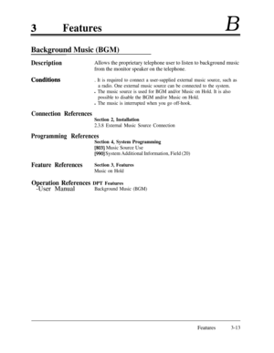 Page 73FeaturesB
Background Music (BGM)
DescriptionAllows the proprietary telephone user to listen to background music
from the monitor speaker on the telephone.
Conditiqns. It is required to connect a user-supplied external music source, such as
a radio. One external music source can be connected to the system.
l The music source is used for BGM and/or Music on Hold. It is also
possible to disable the BGM and/or Music on Hold.
l The music is interrupted when you go off-hook.
Connection References
Section 2,...
