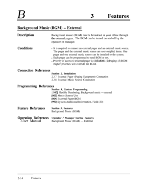 Page 74BFeatures
Background Music (BGM) - External
DescriptionBackground music (BGM) can be broadcast in your office through
the external pagers.The BGM can be turned on and off by the
operator or manager.
Conditionsl It is required to connect an external pager and an external music source.
The pager and the external music source are user-supplied items. One
pager and one external music source can be installed to the system.
l Each pager can be programmed to send BGM or not.
l Priority of access to external...