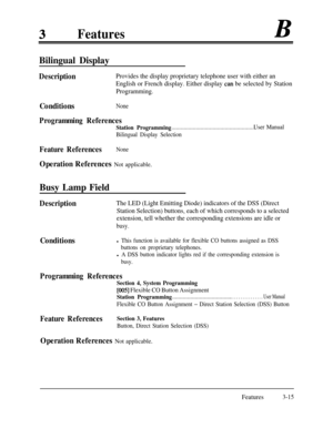 Page 75FeaturesB
Bilingual Display
DescriptionProvides the display proprietary telephone user with either an
English or French display. Either display 
can be selected by Station
Programming.
ConditionsNone
Programming References
Station Programming. . . . . . . . . . . . . . . . . . . . . . . . . . . . . . . . . . . . . . . . . . . . . . . . . . . . . . .User Manual
Bilingual Display Selection
Feature ReferencesNone
Operation References Not applicable.
Busy Lamp Field
DescriptionThe LED (Light Emitting Diode)...