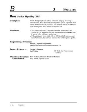 Page 76BFeatures
Busy Station Signaling (BSS)
DescriptionWhen attempting to call a busy extension (ringing or having a
conversation), Busy Station Signaling allows you to signal the user
on the phone to answer your call. The called extension user hears a
Call Waiting tone and is able to answer the call.
Conditions
l This feature only works if the called extension has activated Call
Waiting. If Call Waiting is activated, the caller will hear ringback tone;
if not, the caller will hear a reorder tone.
l If the...