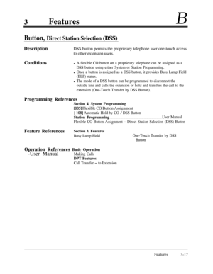 Page 773FeaturesB
Button, Direct Station Selection (DSS)
DescriptionDSS button permits the proprietary telephone user one-touch access
to other extension users.
Conditions
l A flexible CO button on a proprietary telephone can be assigned as a
DSS button using either System or Station Programming.
l Once a button is assigned as a DSS button, it provides Busy Lamp Field
(BLF) status.
l The mode of a DSS button can be programmed to disconnect the
outside line and calls the extension or hold and transfers the call...