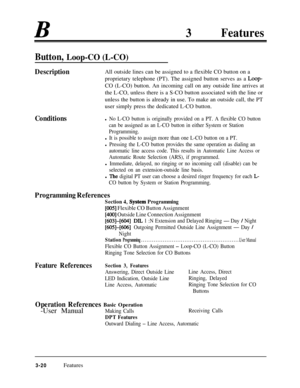 Page 8033Features
Button, Loop-CO (L-CO)
DescriptionAll outside lines can be assigned to a flexible CO button on a
proprietary telephone (PT). The assigned button serves as a 
Loop-CO (L-CO) button. An incoming call on any outside line arrives at
the L-CO, unless there is a S-CO button associated with the line or
unless the button is already in use. To make an outside call, the PT
user simply press the dedicated L-CO button.
Conditionsl No L-CO button is originally provided on a PT. A flexible CO button
can be...