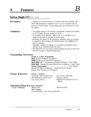 Page 81FeaturesB
Button, Single-CO (S-CO)
DescriptionA Single-CO (S-CO) button is an outside line access button. This
allows 
the proprietary telephone user to access a specific line by
pressing a S-CO button. An incoming call can be directed to an 
S-
CO button.Conditions
l The default setting for CO buttons is changeable. (Flexible CO Button)
l An S-CO button provides outside line status.
l If Automatic Route Selection (ARS) is set, it is overridden by an
outgoing call made by pressing the S-CO button.
l...