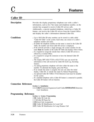 Page 84CCaller ID
DescriptionProvides the display proprietary telephone user with a caller’s
information, such as his 
/ her name and telephone number, on the
outside line assigned to receive Caller ID service calls.
Additionally, a special standard telephone, which has a Caller ID
feature, can receive the Caller ID service from the Central Office
and display the caller’s information (Internal Caller ID).
Conditionsl Up to 100 Caller ID entry numbers can be stored in a table called
“Caller ID Table” in the...